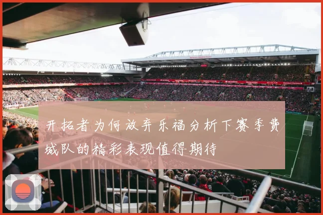 开拓者为何放弃乐福分析下赛季费城队的精彩表现值得期待
