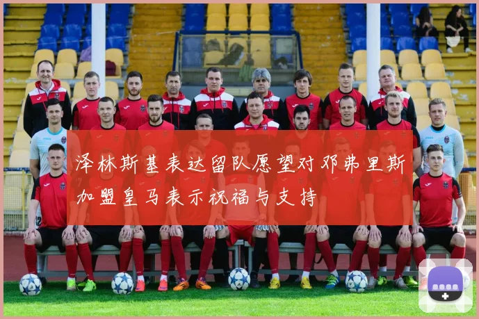泽林斯基表达留队愿望对邓弗里斯加盟皇马表示祝福与支持