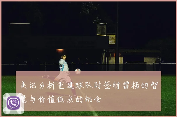 美记分析重建球队时签特雷杨的智慧与价值低点的机会