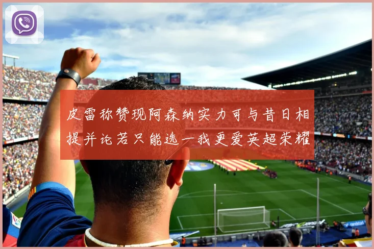 皮雷称赞现阿森纳实力可与昔日相提并论若只能选一我更爱英超荣耀