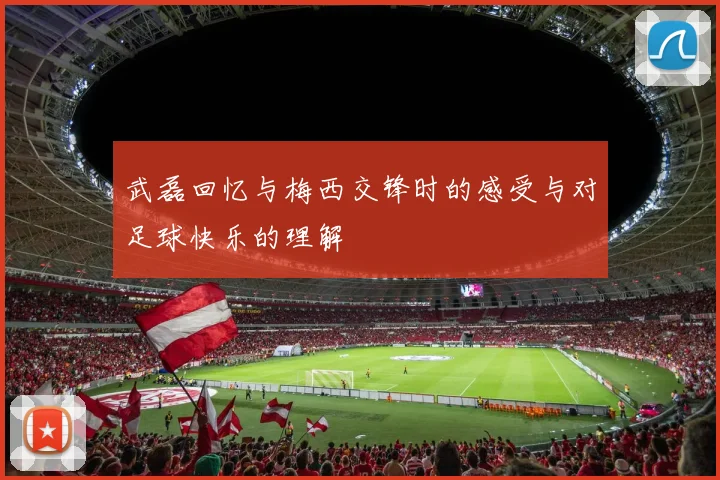 武磊回忆与梅西交锋时的感受与对足球快乐的理解