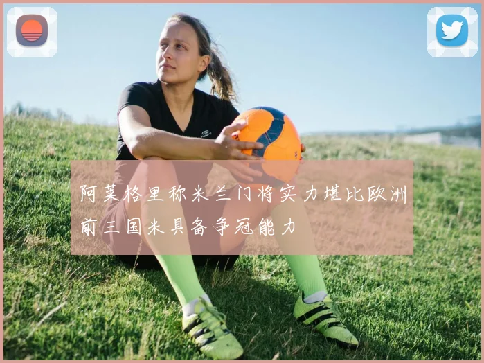 阿莱格里称米兰门将实力堪比欧洲前三国米具备争冠能力