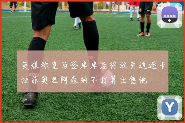英媒称皇马签库库后将放弃追逐卡拉菲奥里阿森纳不打算出售他