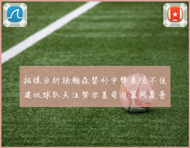 拓媒分析杨瀚森替补中锋表现不佳建议球队关注努尔基奇与篮网夏普