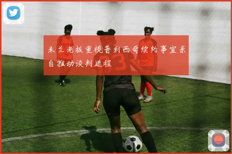米兰老板重视普利西奇续约事宜亲自推动谈判进程