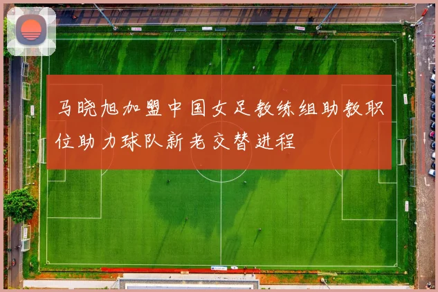 马晓旭加盟中国女足教练组助教职位助力球队新老交替进程