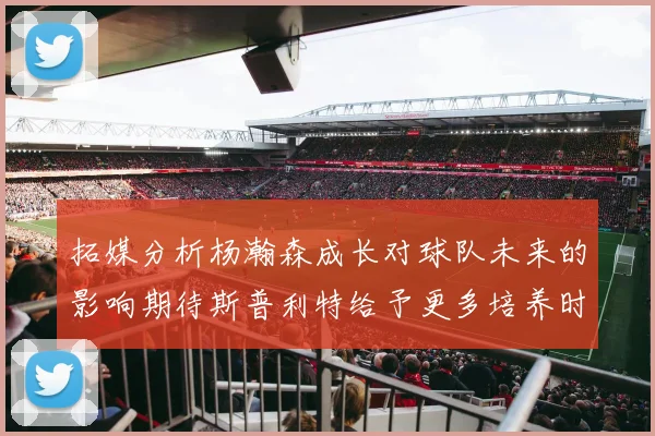 拓媒分析杨瀚森成长对球队未来的影响期待斯普利特给予更多培养时间