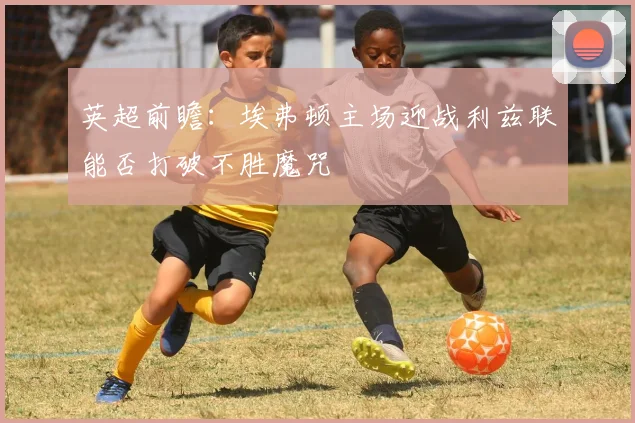 英超前瞻：埃弗顿主场迎战利兹联能否打破不胜魔咒