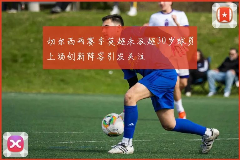 切尔西两赛季英超未派超30岁球员上场创新阵容引发关注