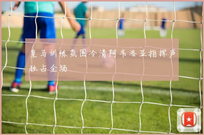 皇马训练氛围冷清阿韦洛亚指挥声独占全场