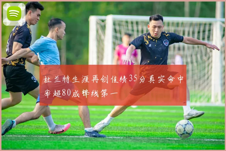 杜兰特生涯再创佳绩35分真实命中率超80成锋线第一