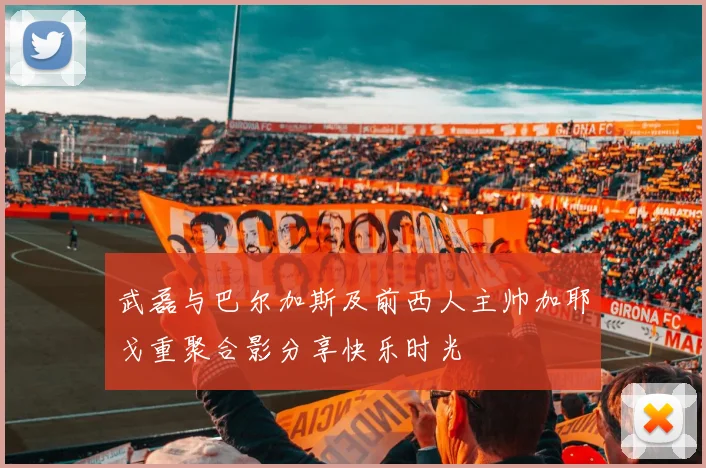 武磊与巴尔加斯及前西人主帅加耶戈重聚合影分享快乐时光