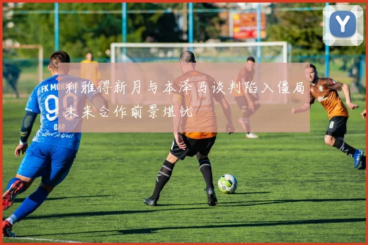 利雅得新月与本泽马谈判陷入僵局未来合作前景堪忧
