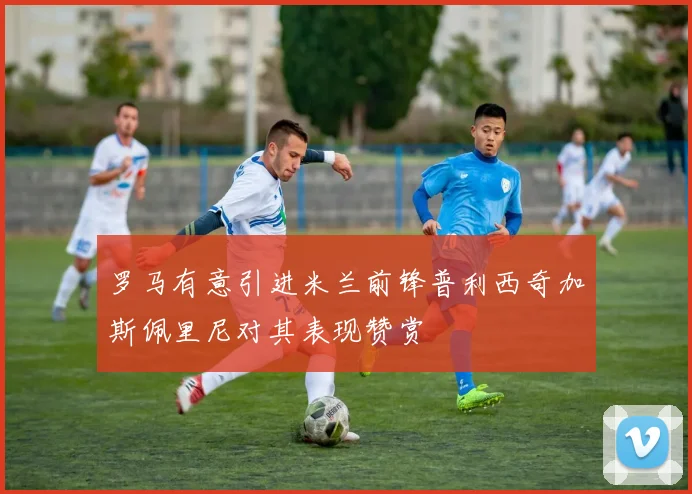 罗马有意引进米兰前锋普利西奇加斯佩里尼对其表现赞赏