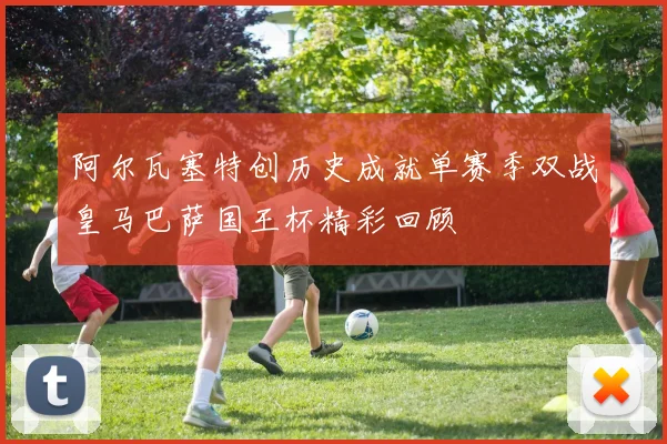 阿尔瓦塞特创历史成就单赛季双战皇马巴萨国王杯精彩回顾