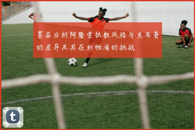墨菲分析阿隆索执教风格与克洛普的差异及其在利物浦的挑战