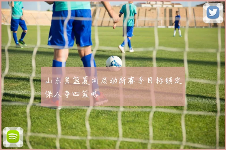 山东男篮夏训启动新赛季目标锁定保八争四策略