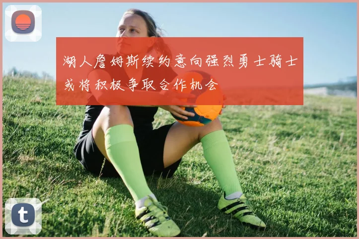湖人詹姆斯续约意向强烈勇士骑士或将积极争取合作机会