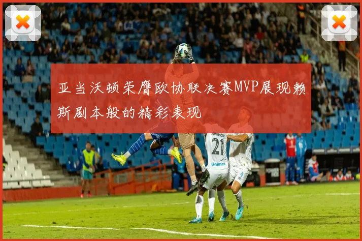 亚当沃顿荣膺欧协联决赛MVP展现赖斯剧本般的精彩表现