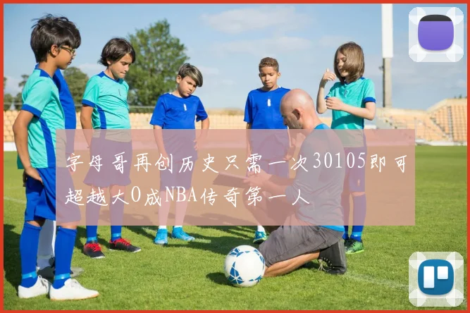 字母哥再创历史只需一次30105即可超越大O成NBA传奇第一人