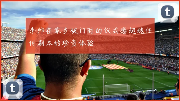 李帅在家乡破门时的仪式感超越任何剧本的珍贵体验