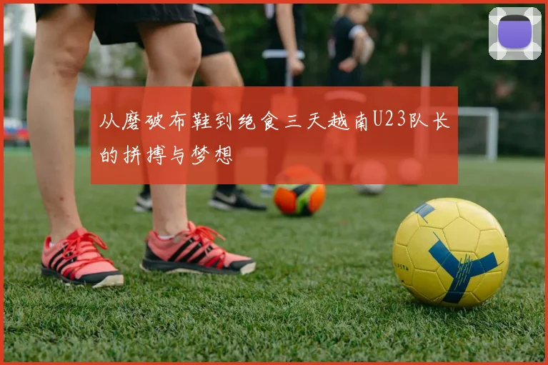 从磨破布鞋到绝食三天越南U23队长的拼搏与梦想